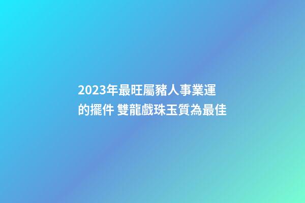 2023年最旺屬豬人事業運的擺件 雙龍戲珠玉質為最佳
